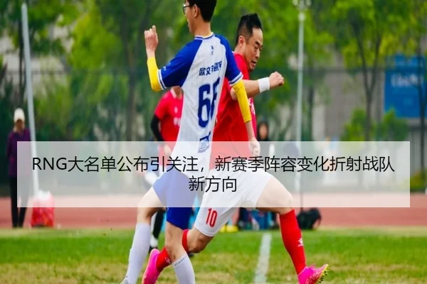 RNG大名单公布引关注，新赛季阵容变化折射战队新方向